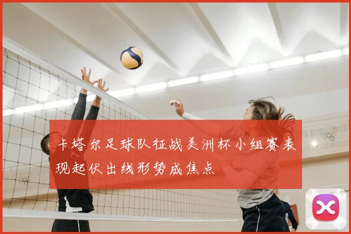 卡塔尔足球队征战美洲杯小组赛表现起伏出线形势成焦点