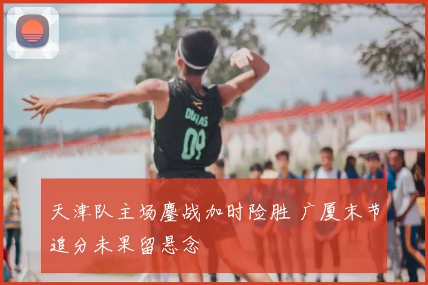 天津队主场鏖战加时险胜 广厦末节追分未果留悬念