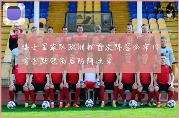 瑞士国家队欧洲杯首发阵容公布门将索默领衔后防阿坎吉