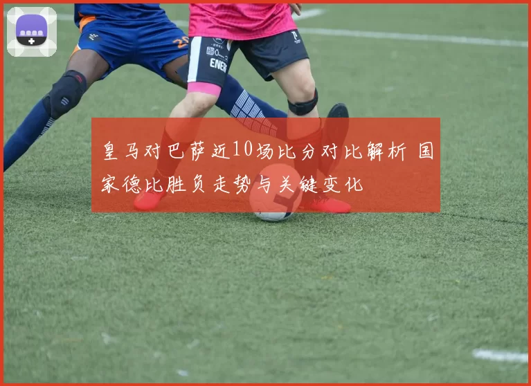 皇马对巴萨近10场比分对比解析 国家德比胜负走势与关键变化