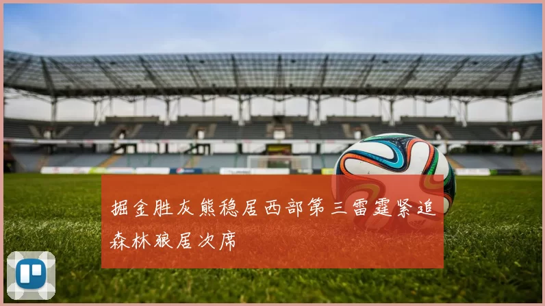 掘金胜灰熊稳居西部第三雷霆紧追森林狼居次席