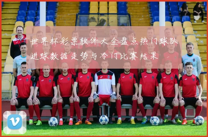 世界杯彩票软件大全盘点热门球队进球数据走势与冷门比赛结果