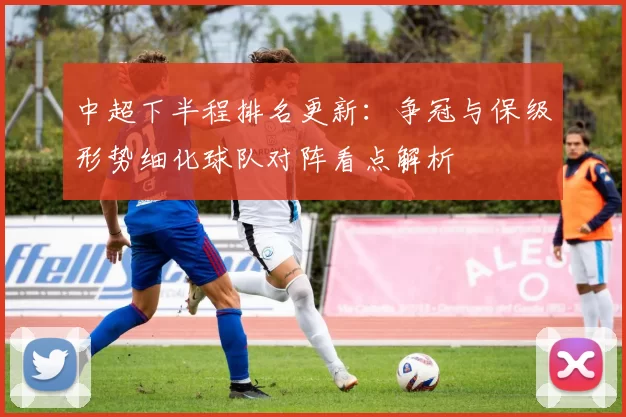 中超下半程排名更新:争冠与保级形势细化球队对阵看点解析