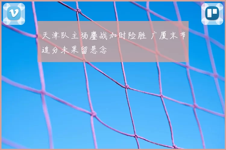 天津队主场鏖战加时险胜 广厦末节追分未果留悬念