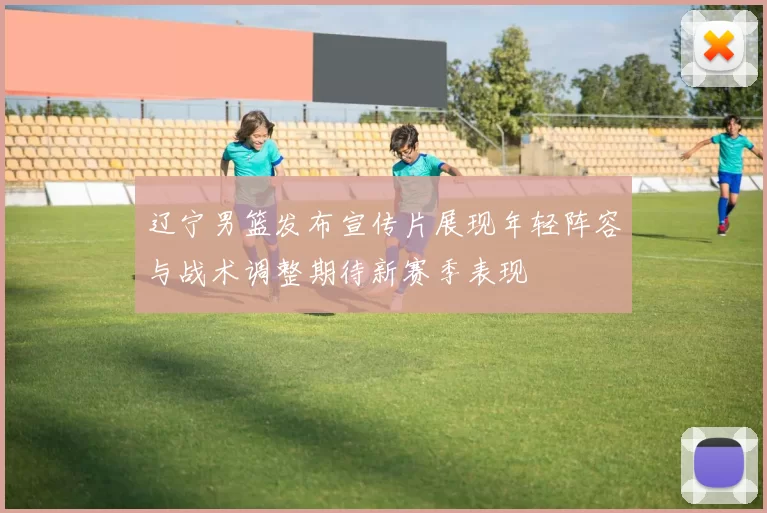 辽宁男篮发布宣传片展现年轻阵容与战术调整期待新赛季表现