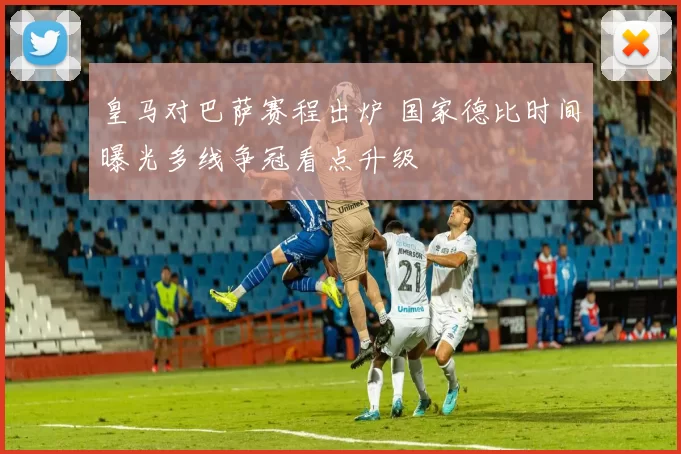 皇马对巴萨赛程出炉 国家德比时间曝光多线争冠看点升级