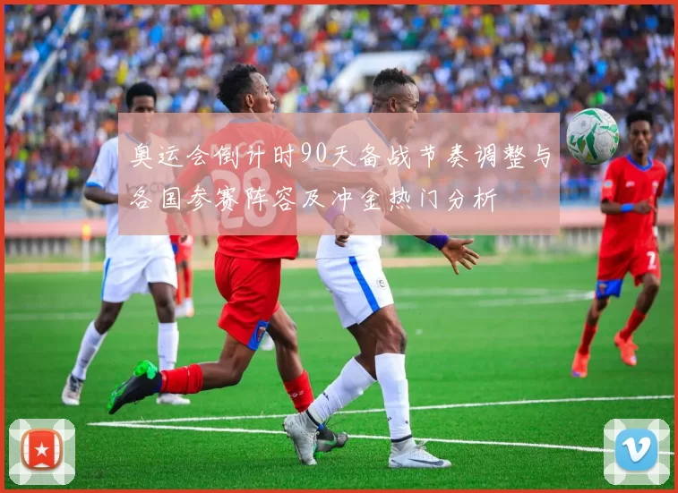 奥运会倒计时90天备战节奏调整与各国参赛阵容及冲金热门分析