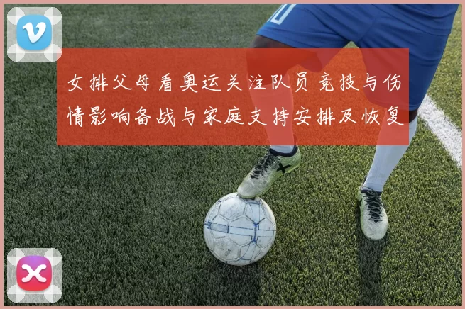 女排父母看奥运关注队员竞技与伤情影响备战与家庭支持安排及恢复计划