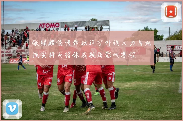 张镇麟伤情牵动辽宁外线火力与轮换安排或将休战数周影响赛程