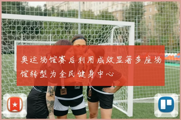 奥运场馆赛后利用成效显著多座场馆转型为全民健身中心