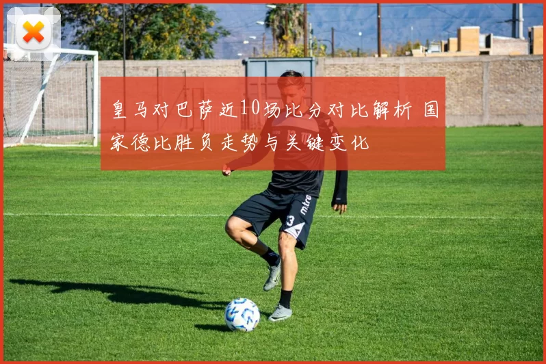 皇马对巴萨近10场比分对比解析 国家德比胜负走势与关键变化
