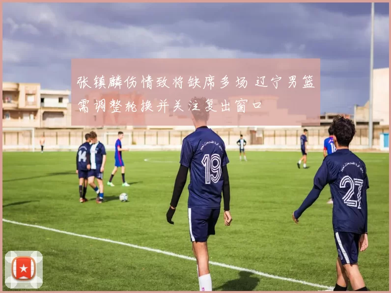 张镇麟伤情致将缺席多场 辽宁男篮需调整轮换并关注复出窗口