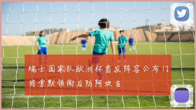 瑞士国家队欧洲杯首发阵容公布门将索默领衔后防阿坎吉