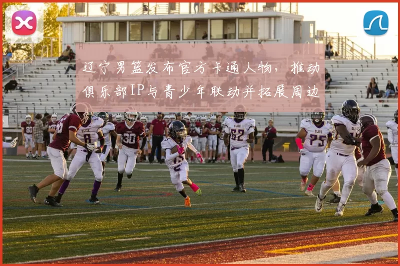 辽宁男篮发布官方卡通人物,推动俱乐部IP与青少年联动并拓展周边