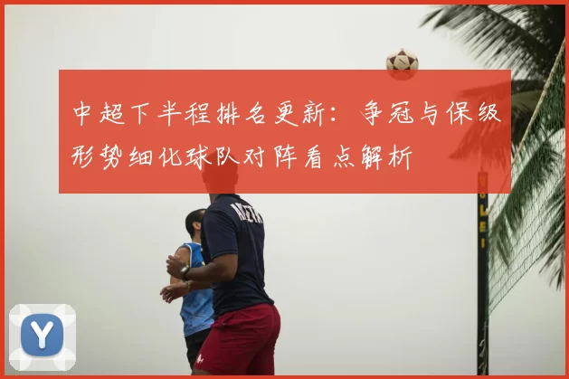 中超下半程排名更新:争冠与保级形势细化球队对阵看点解析