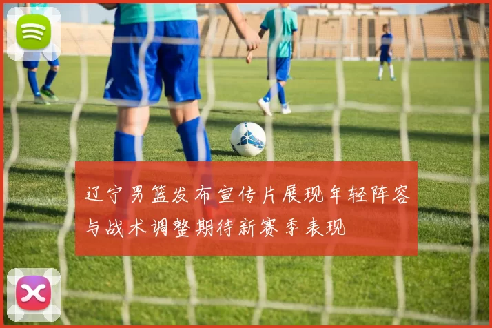 辽宁男篮发布宣传片展现年轻阵容与战术调整期待新赛季表现