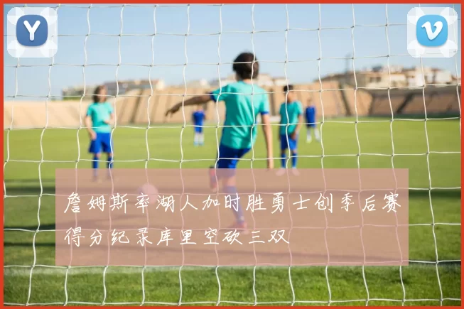 詹姆斯率湖人加时胜勇士创季后赛得分纪录库里空砍三双