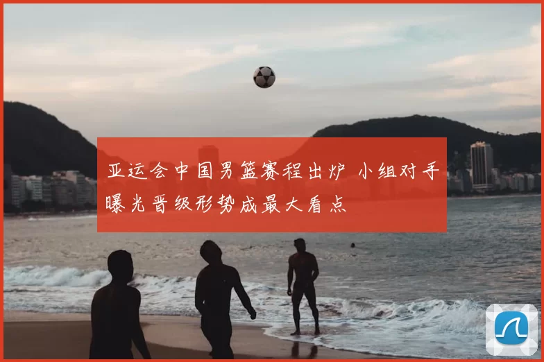 亚运会中国男篮赛程出炉 小组对手曝光晋级形势成最大看点