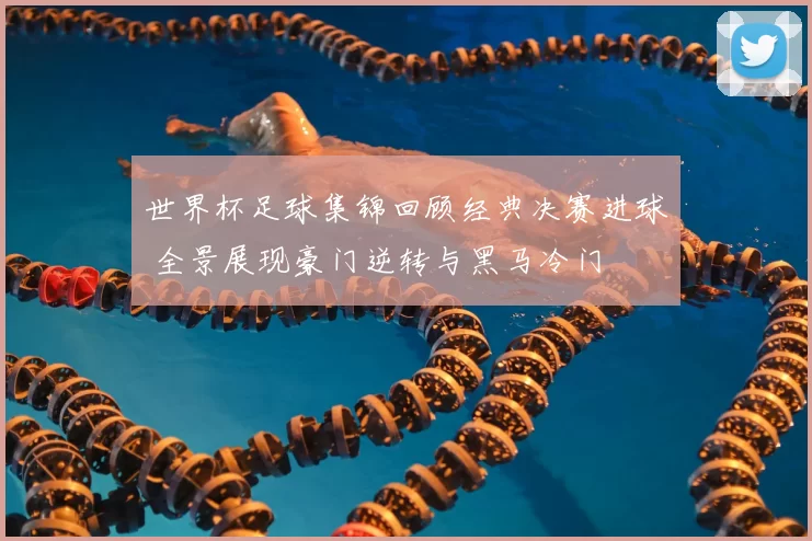 世界杯足球集锦回顾经典决赛进球 全景展现豪门逆转与黑马冷门