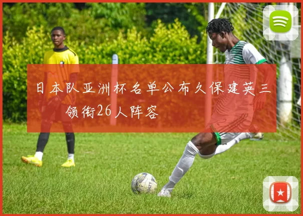 日本队亚洲杯名单公布久保建英三笘薫领衔26人阵容