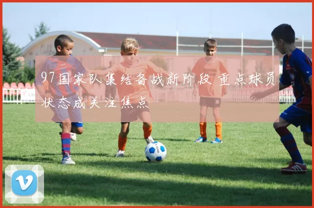 97国家队集结备战新阶段 重点球员状态成关注焦点