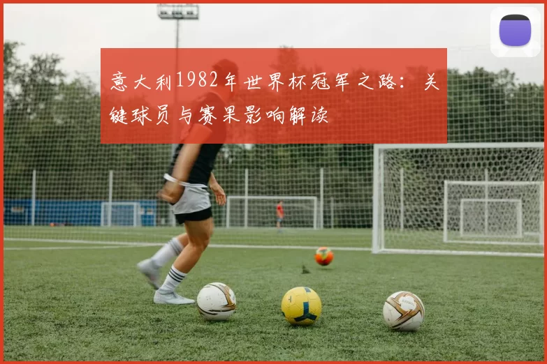 意大利1982年世界杯冠军之路:关键球员与赛果影响解读