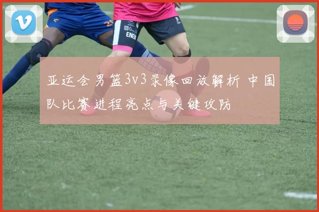 亚运会男篮3v3录像回放解析 中国队比赛进程亮点与关键攻防