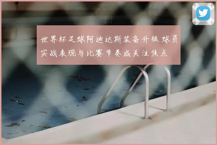 世界杯足球阿迪达斯装备升级 球员实战表现与比赛节奏成关注焦点