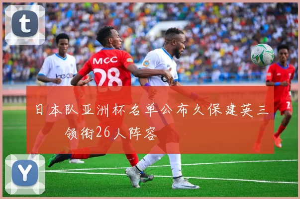 日本队亚洲杯名单公布久保建英三笘薫领衔26人阵容