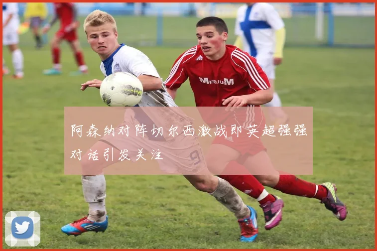 阿森纳对阵切尔西激战即英超强强对话引发关注