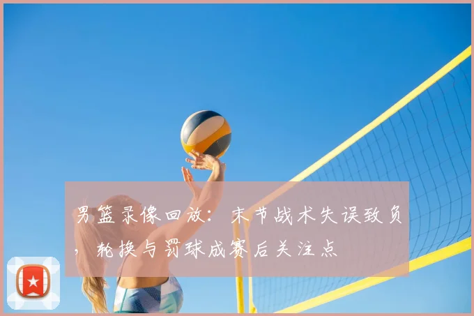 男篮录像回放：末节战术失误致负，轮换与罚球成赛后关注点