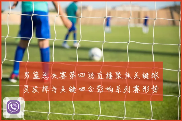 男篮总决赛第四场直播聚焦关键球员发挥与关键回合影响系列赛形势