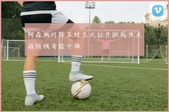 阿森纳对阵亚特兰大拉开欧冠焦点战防线考验升级