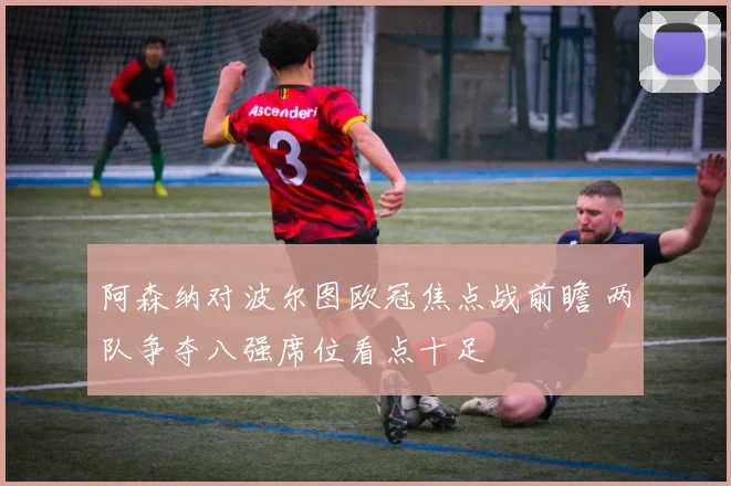 阿森纳对波尔图欧冠焦点战前瞻 两队争夺八强席位看点十足