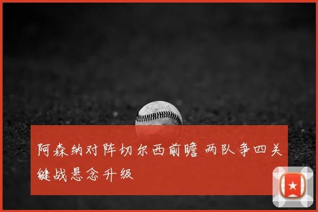 阿森纳对阵切尔西前瞻 两队争四关键战悬念升级