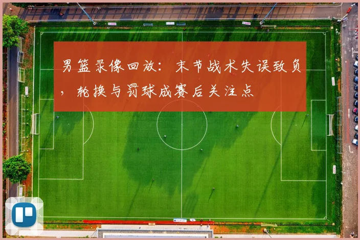 男篮录像回放：末节战术失误致负，轮换与罚球成赛后关注点