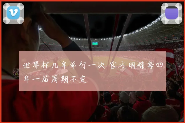 世界杯几年举行一次 官方明确每四年一届周期不变